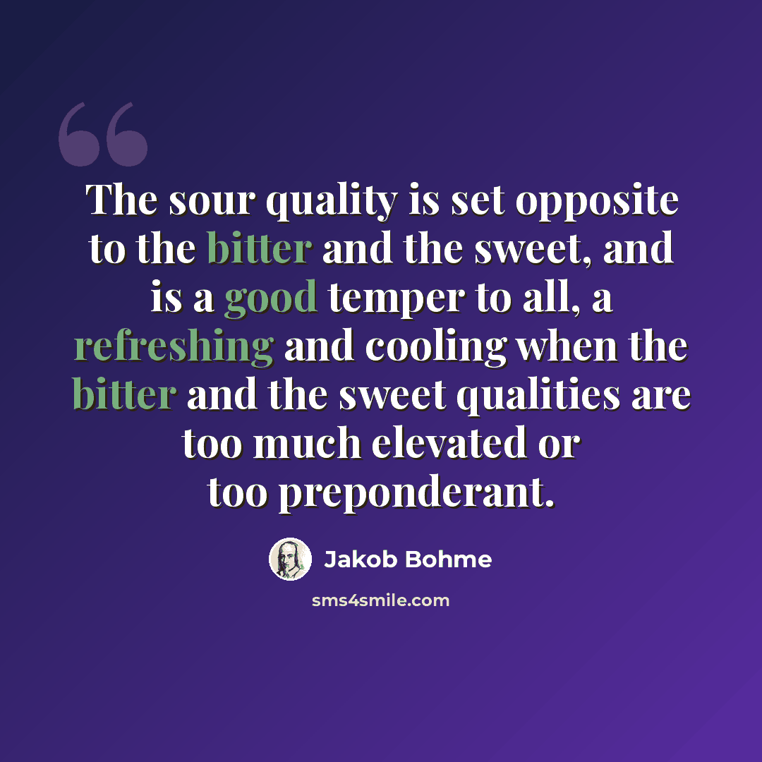 “The sour quality is set opposite to the bitter and the sweet, and is a good temper to all, a refreshing and cooling when the bitter and the sweet qualities are too much elevated or too preponderant.” quote by Jakob Bohme