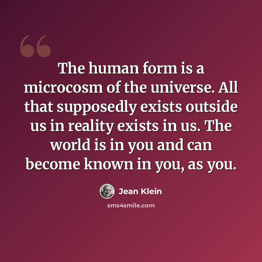 “The human form is a microcosm of the universe. All that supposedly exists outside us in reality exists in us. The world is in you and can become known in you, as you.” quote by Jean Klein