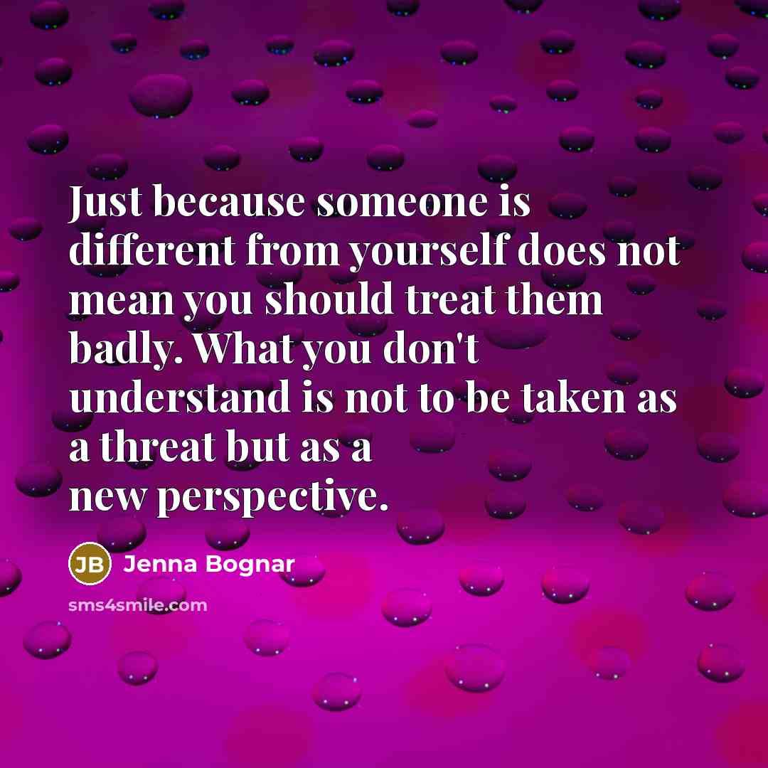 “Just because someone is different from yourself does not mean you should treat them badly. What you don't understand is not to be taken as a threat but as a new perspective.” quote by Jenna Bognar