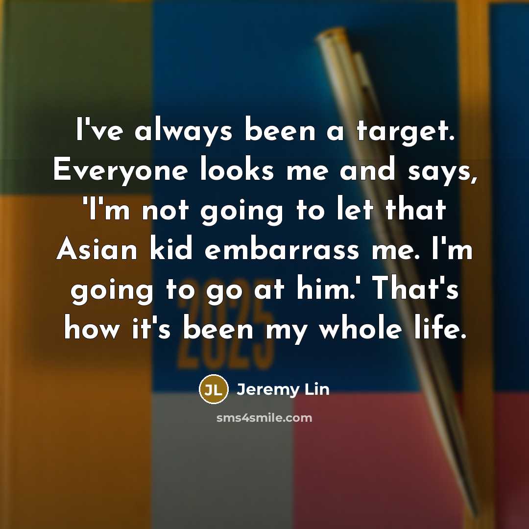 “I've always been a target. Everyone looks me and says, 'I'm not going to let that Asian kid embarrass me. I'm going to go at him.' That's how it's been my whole life.” quote by Jeremy Lin