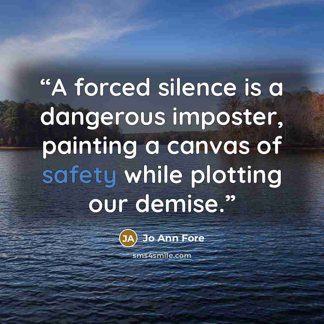 “A forced silence is a dangerous imposter, painting a canvas of safety while plotting our demise.” quote by Jo Ann Fore