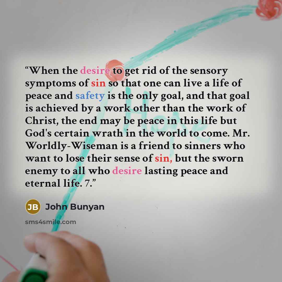 “When the desire to get rid of the sensory symptoms of sin so that one can live a life of peace and safety is the only goal, and that goal is achieved by a work other than the work of Christ, the end may be peace in this life but God's certain wrath in the world to come. Mr. Worldly-Wiseman is a…” quote by John Bunyan