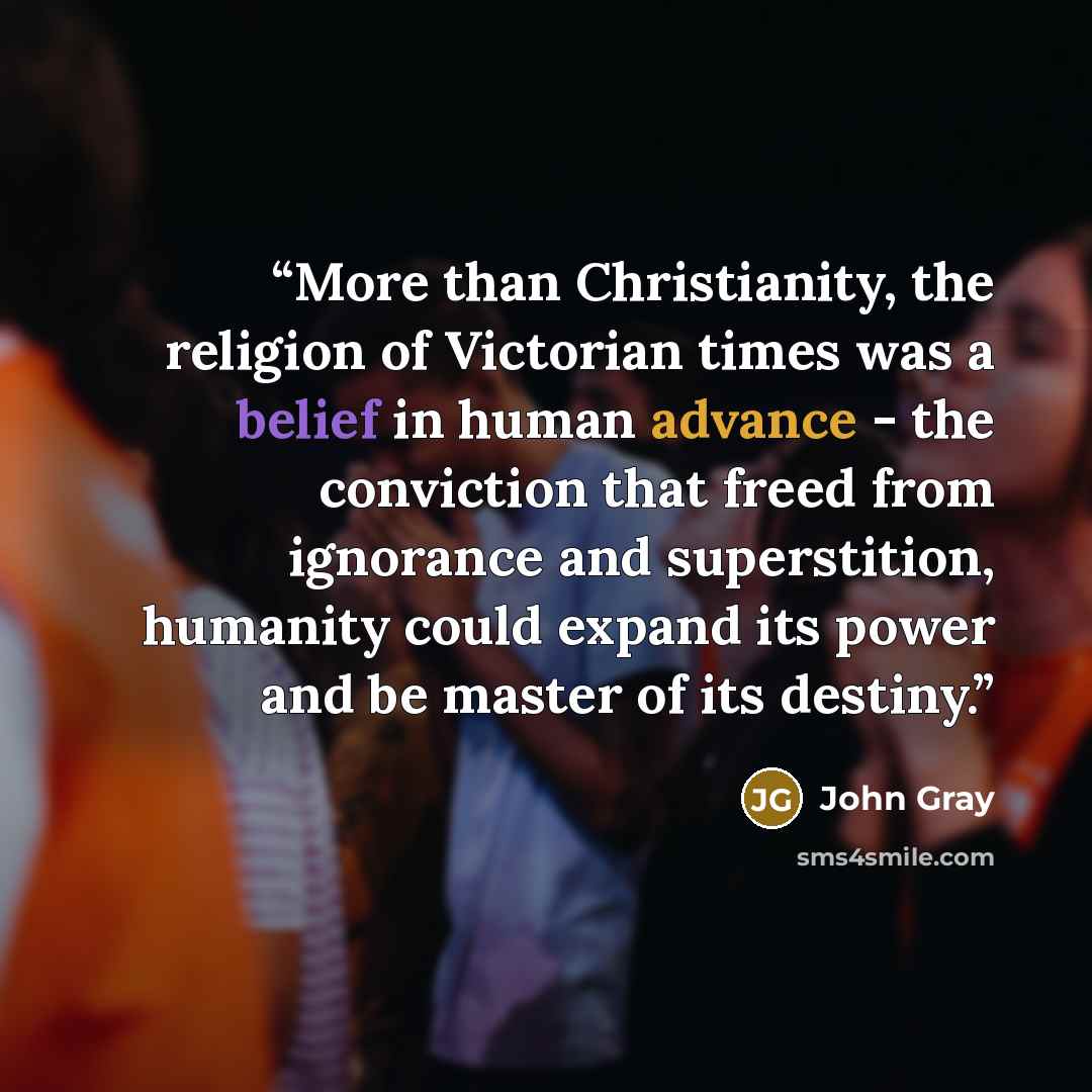 “More than Christianity, the religion of Victorian times was a belief in human advance - the conviction that freed from ignorance and superstition, humanity could expand its power and be master of its destiny.” quote by John Gray