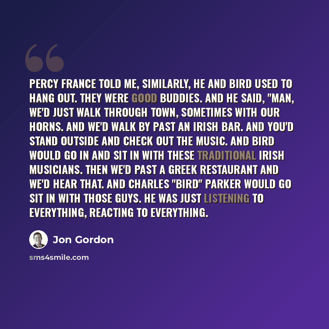 “Percy France told me, similarly, he and Bird used to hang out. They were good buddies. And he said, "Man, we'd just walk through town, sometimes with our horns. And we'd walk by past an Irish bar. And you'd stand outside and check out the music. And Bird would go in and sit in with these…” quote by Jon Gordon