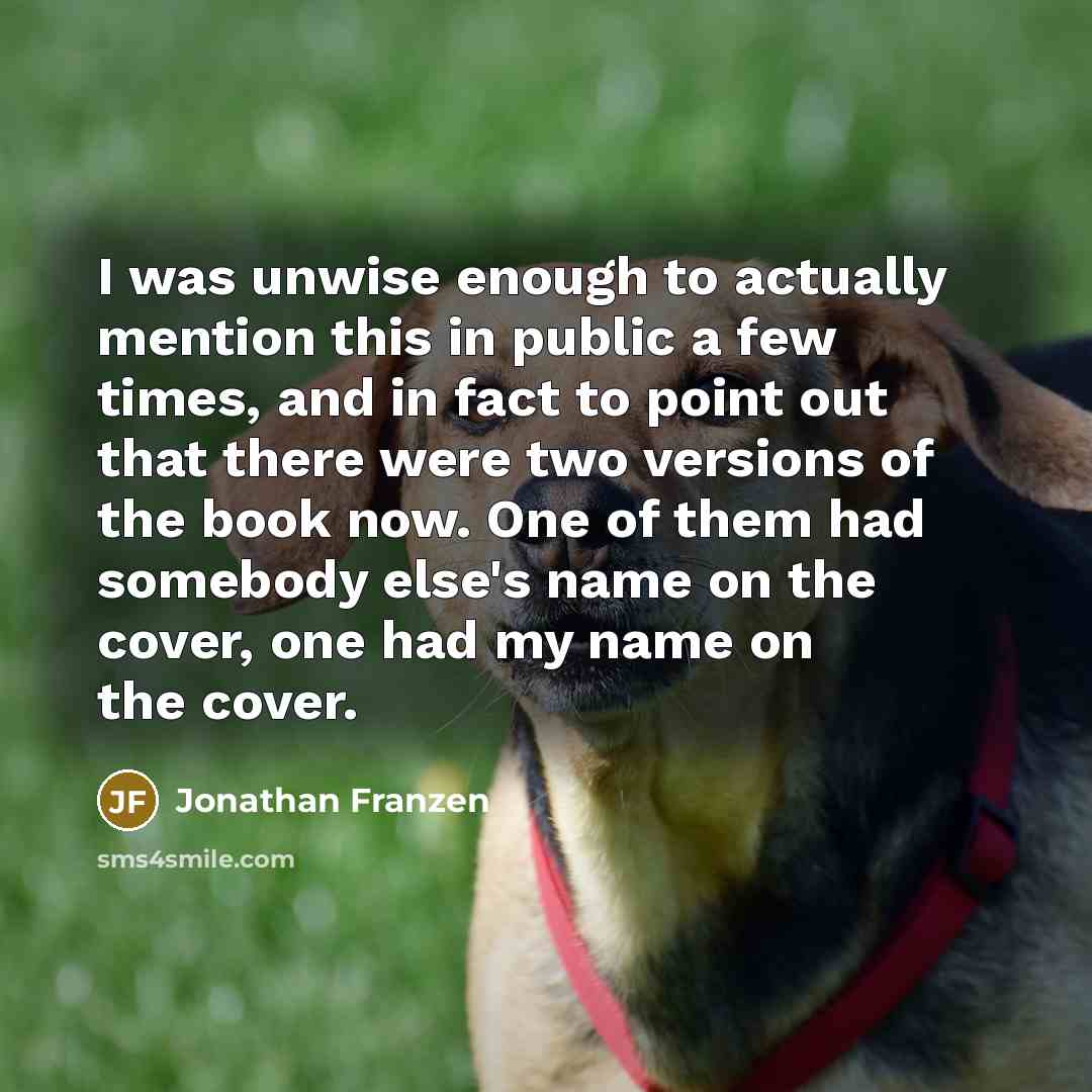 “I was unwise enough to actually mention this in public a few times, and in fact to point out that there were two versions of the book now. One of them had somebody else's name on the cover, one had my name on the cover.” quote by Jonathan Franzen