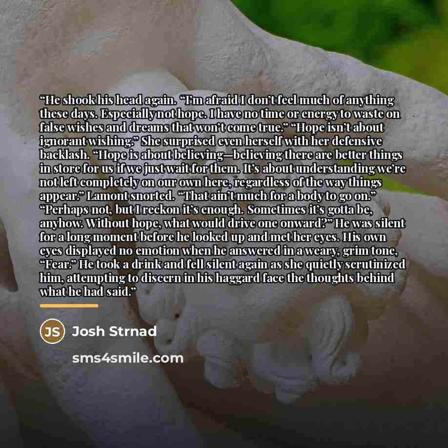 “He shook his head again. “I’m afraid I don’t feel much of anything these days. Especially not hope. I have no time or energy to waste on false wishes and dreams that won’t come true.” “Hope isn’t about ignorant wishing.” She surprised even herself with her defensive backlash. “Hope is about…” quote by Josh Strnad