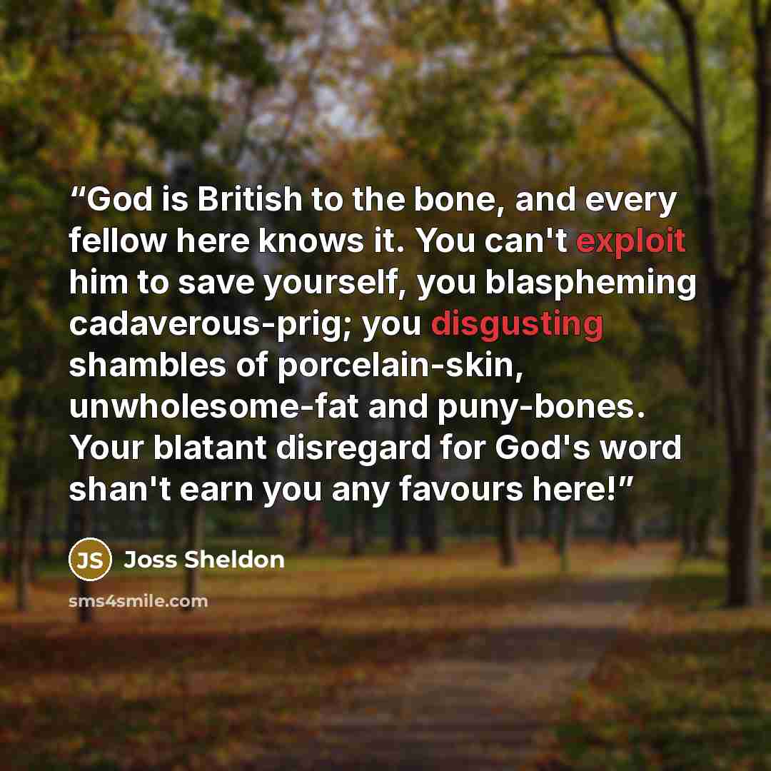 “God is British to the bone, and every fellow here knows it. You can't exploit him to save yourself, you blaspheming cadaverous-prig; you disgusting shambles of porcelain-skin, unwholesome-fat and puny-bones. Your blatant disregard for God's word shan't earn you any favours here!” quote by Joss Sheldon