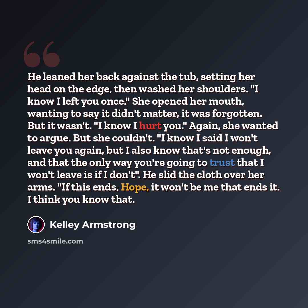 “He leaned her back against the tub, setting her head on the edge, then washed her shoulders. "I know I left you once." She opened her mouth, wanting to say it didn't matter, it was forgotten. But it wasn't. "I know I hurt you." Again, she wanted to argue. But she couldn't. "I know I said I won't…” quote by Kelley Armstrong