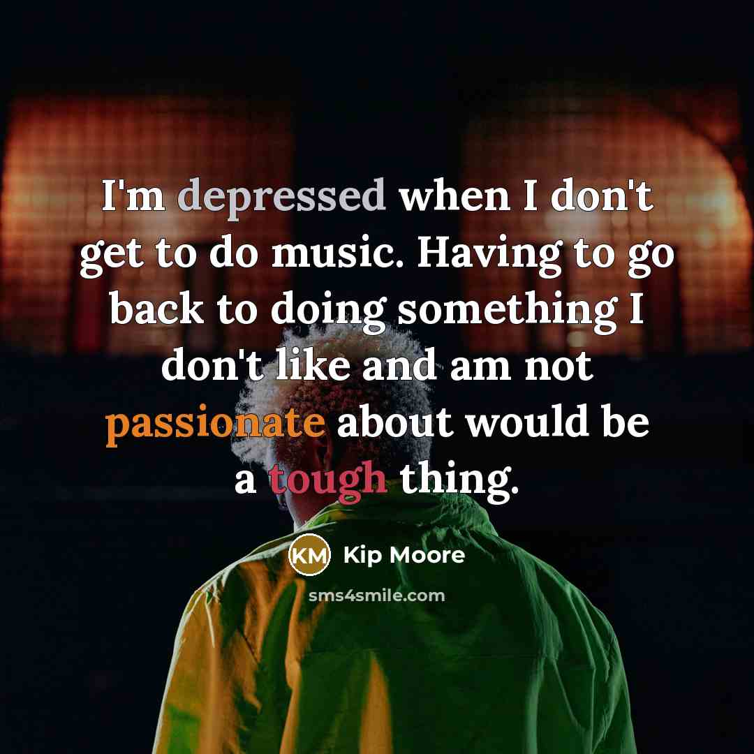 “I'm depressed when I don't get to do music. Having to go back to doing something I don't like and am not passionate about would be a tough thing.” quote by Kip Moore