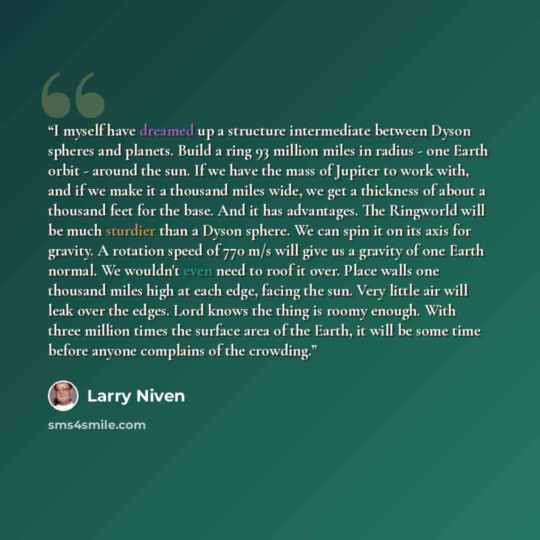 “I myself have dreamed up a structure intermediate between Dyson spheres and planets. Build a ring 93 million miles in radius - one Earth orbit - around the sun. If we have the mass of Jupiter to work with, and if we make it a thousand miles wide, we get a thickness of about a thousand feet for the…” quote by Larry Niven