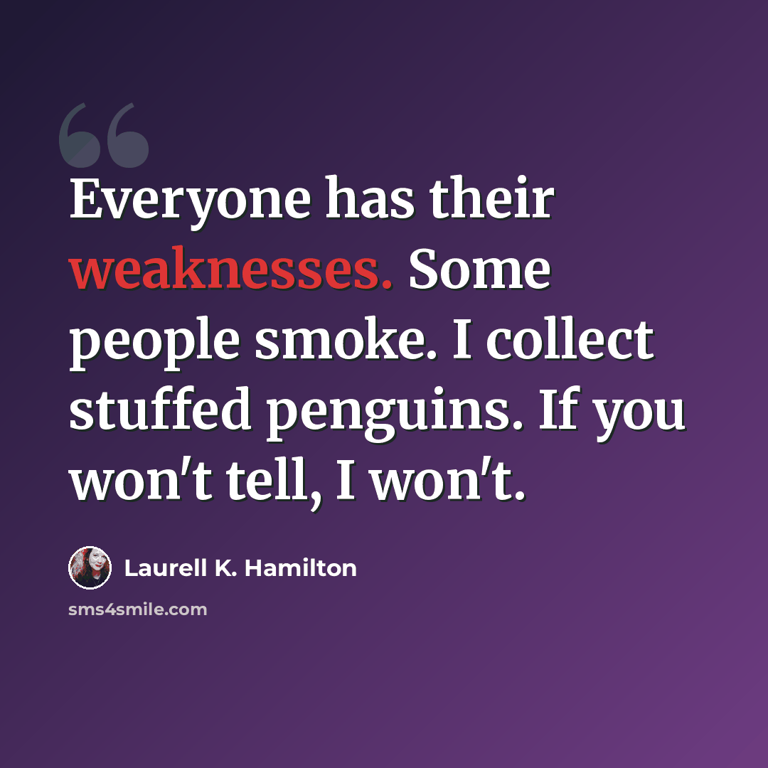 “Everyone has their weaknesses. Some people smoke. I collect stuffed penguins. If you won't tell, I won't.” quote by Laurell K. Hamilton