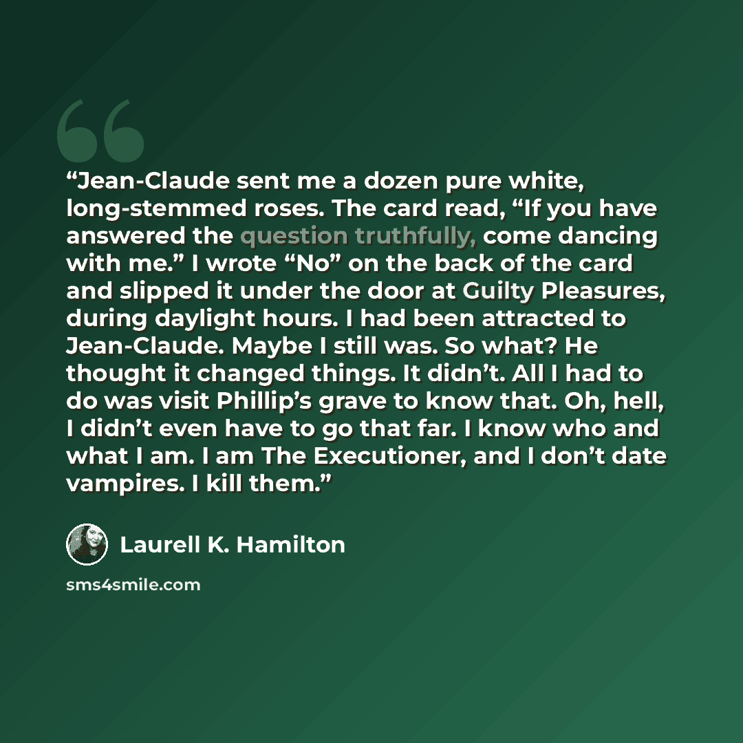 “Jean-Claude sent me a dozen pure white, long-stemmed roses. The card read, “If you have answered the question truthfully, come dancing with me.” I wrote “No” on the back of the card and slipped it under the door at Guilty Pleasures, during daylight hours. I had been attracted to Jean-Claude. Maybe…” quote by Laurell K. Hamilton