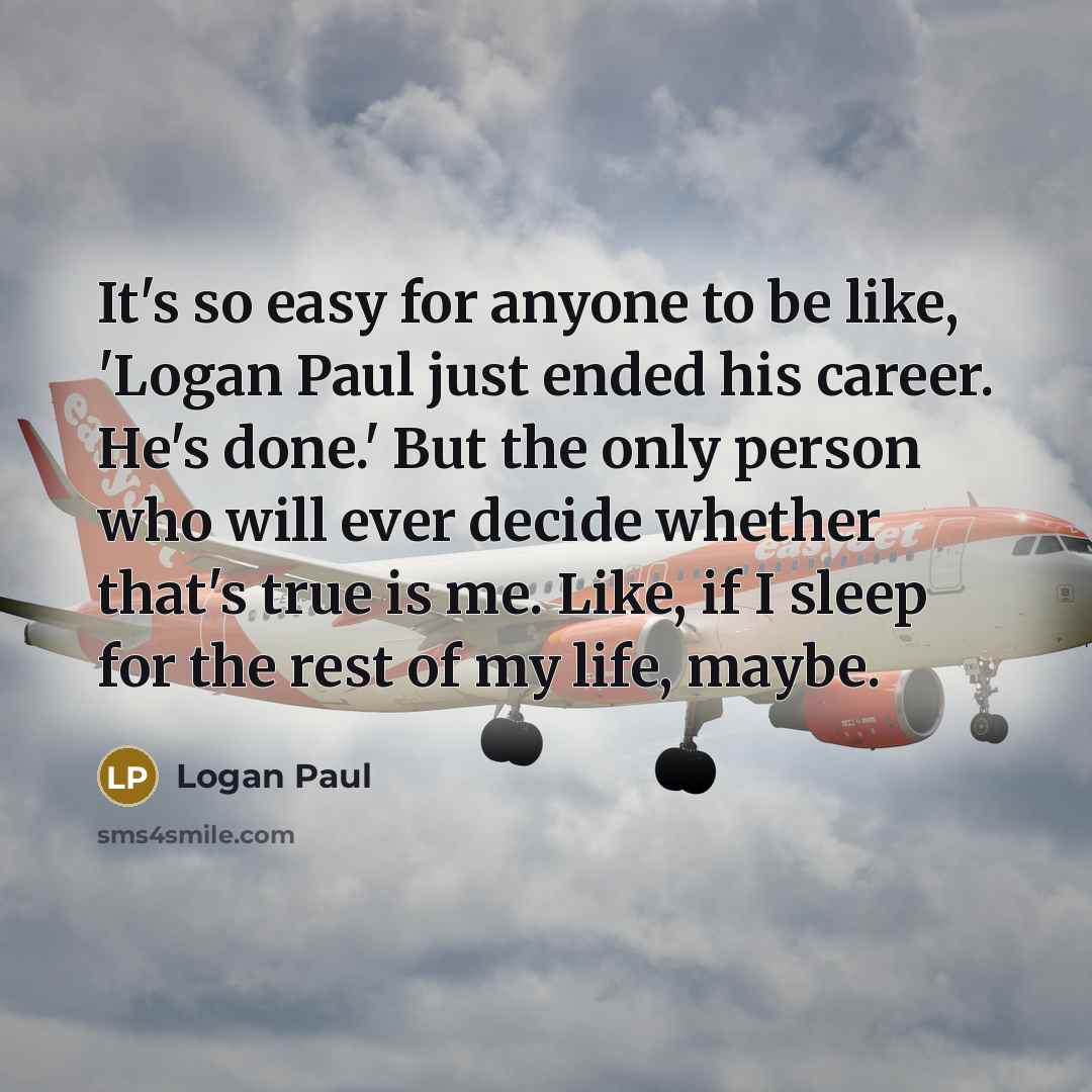 “It's so easy for anyone to be like, 'Logan Paul just ended his career. He's done.' But the only person who will ever decide whether that's true is me. Like, if I sleep for the rest of my life, maybe.” quote by Logan Paul
