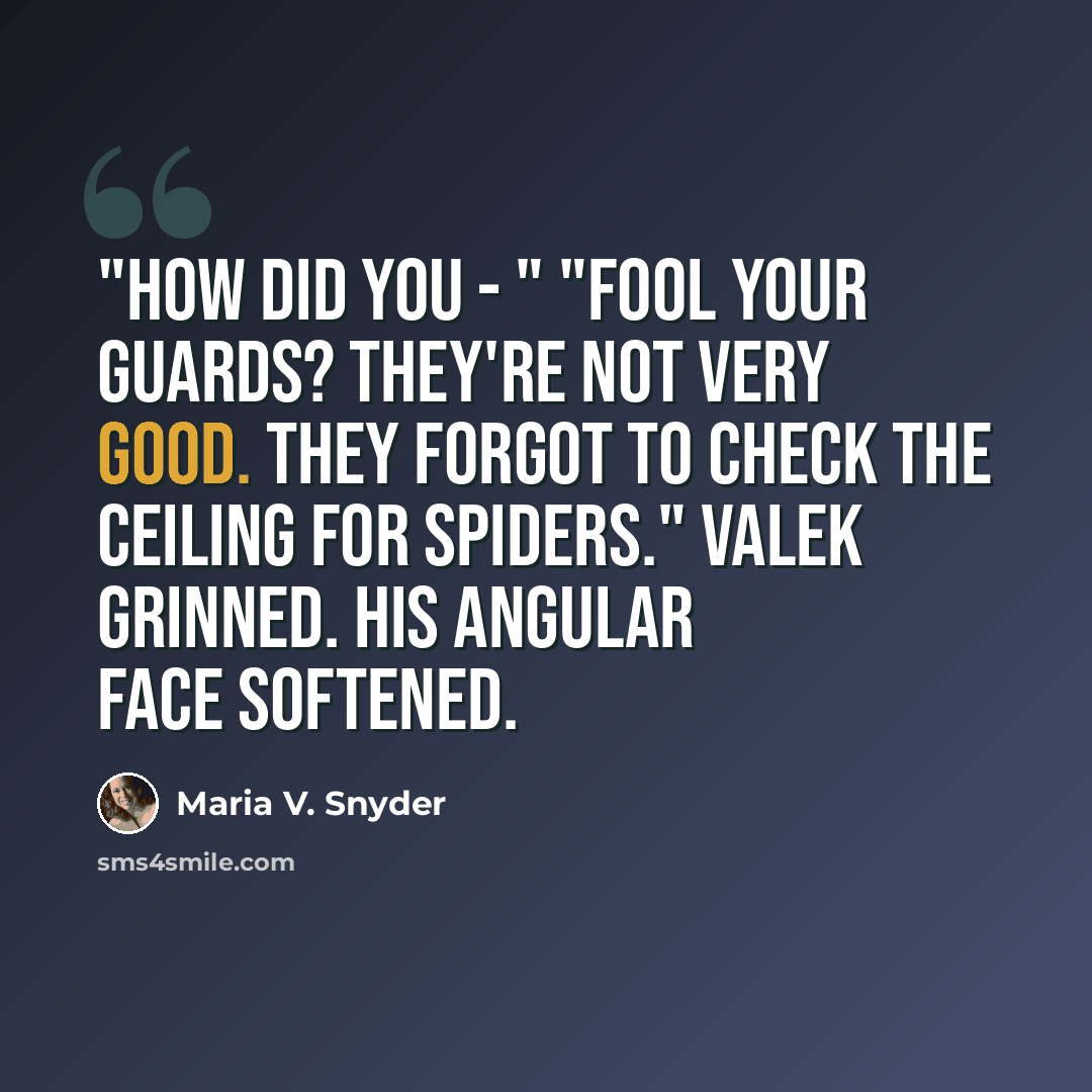 “"How did you - " "Fool your guards? They're not very good. They forgot to check the ceiling for spiders." Valek grinned. His angular face softened.” quote by Maria V. Snyder