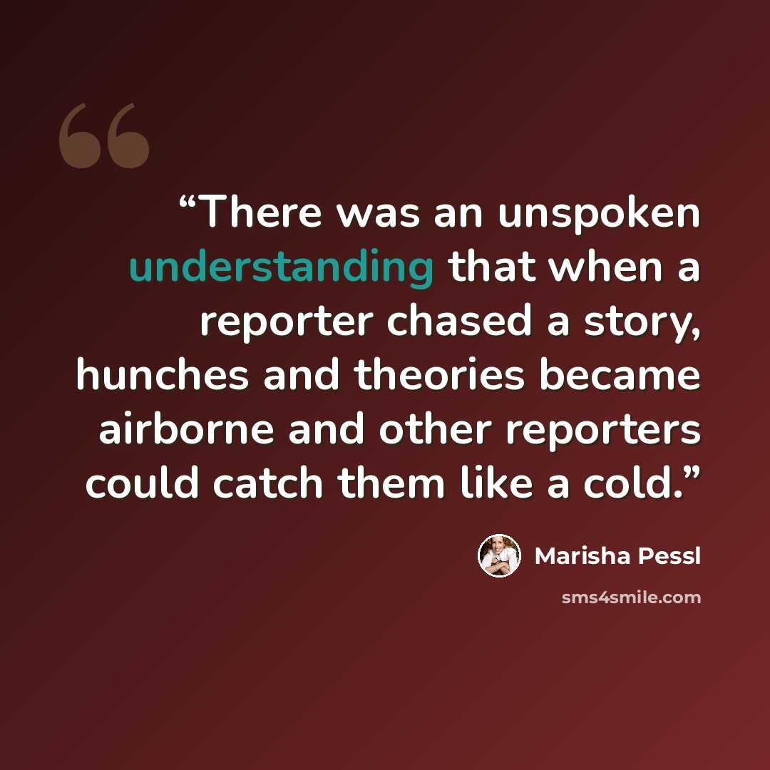 “There was an unspoken understanding that when a reporter chased a story, hunches and theories became airborne and other reporters could catch them like a cold.” quote by Marisha Pessl