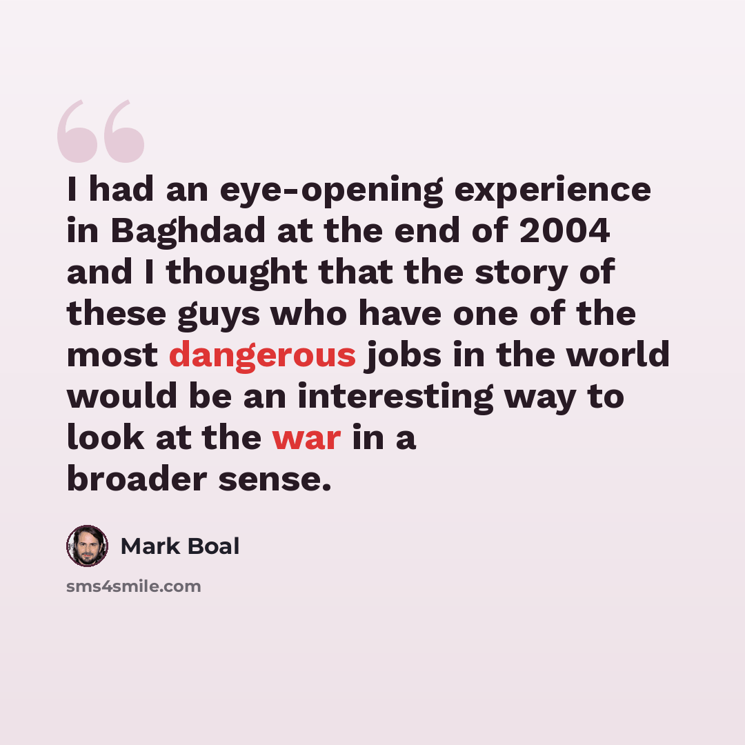“I had an eye-opening experience in Baghdad at the end of 2004 and I thought that the story of these guys who have one of the most dangerous jobs in the world would be an interesting way to look at the war in a broader sense.” quote by Mark Boal