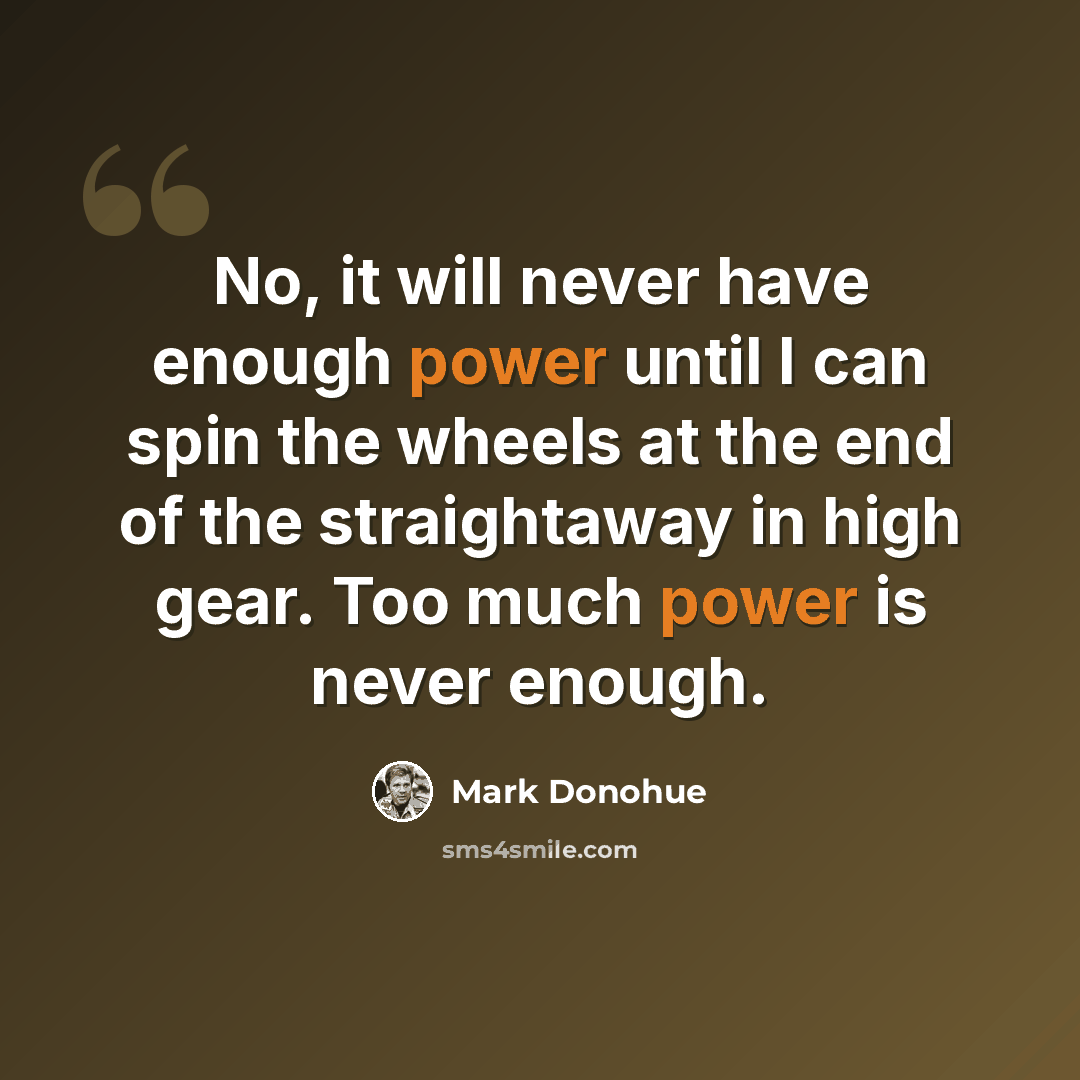 “No, it will never have enough power until I can spin the wheels at the end of the straightaway in high gear. Too much power is never enough.” quote by Mark Donohue
