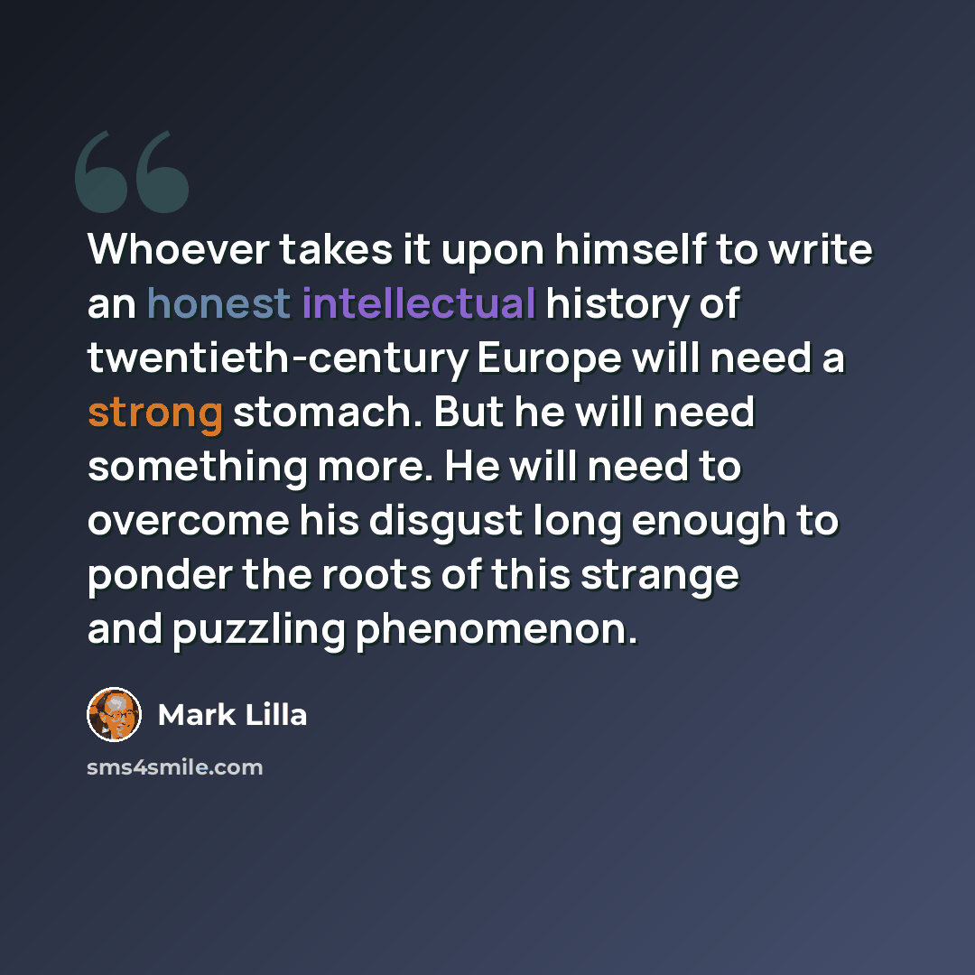 “Whoever takes it upon himself to write an honest intellectual history of twentieth-century Europe will need a strong stomach. But he will need something more. He will need to overcome his disgust long enough to ponder the roots of this strange and puzzling phenomenon.” quote by Mark Lilla