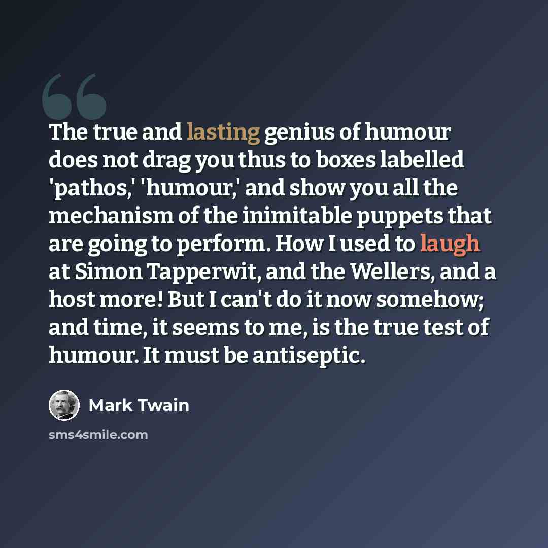 “The true and lasting genius of humour does not drag you thus to boxes labelled 'pathos,' 'humour,' and show you all the mechanism of the inimitable puppets that are going to perform. How I used to laugh at Simon Tapperwit, and the Wellers, and a host more! But I can't do it now somehow; and time…” quote by Mark Twain