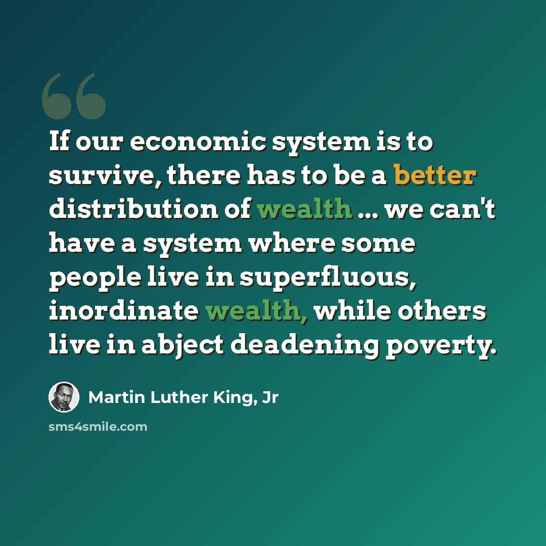 “If our economic system is to survive, there has to be a better distribution of wealth ... we can't have a system where some people live in superfluous, inordinate wealth, while others live in abject deadening poverty.” quote by Martin Luther King, Jr