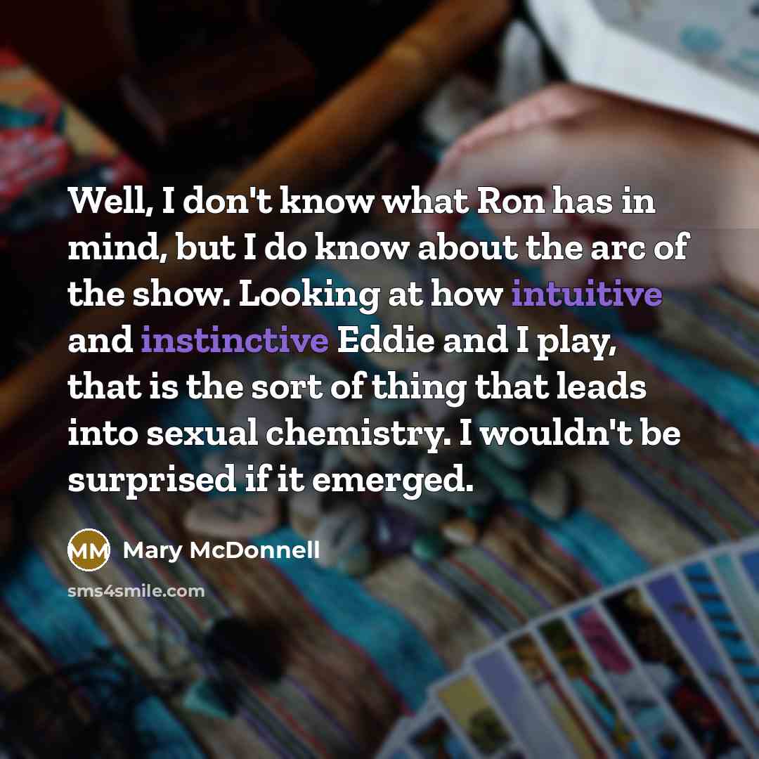 “Well, I don't know what Ron has in mind, but I do know about the arc of the show. Looking at how intuitive and instinctive Eddie and I play, that is the sort of thing that leads into sexual chemistry. I wouldn't be surprised if it emerged.” quote by Mary McDonnell