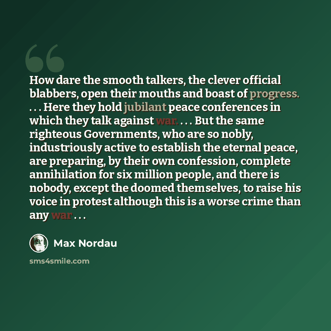 “How dare the smooth talkers, the clever official blabbers, open their mouths and boast of progress. . . . Here they hold jubilant peace conferences in which they talk against war. . . . But the same righteous Governments, who are so nobly, industriously active to establish the eternal peace, are…” quote by Max Nordau
