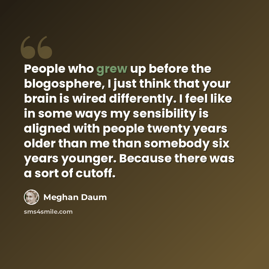 “People who grew up before the blogosphere, I just think that your brain is wired differently. I feel like in some ways my sensibility is aligned with people twenty years older than me than somebody six years younger. Because there was a sort of cutoff.” quote by Meghan Daum