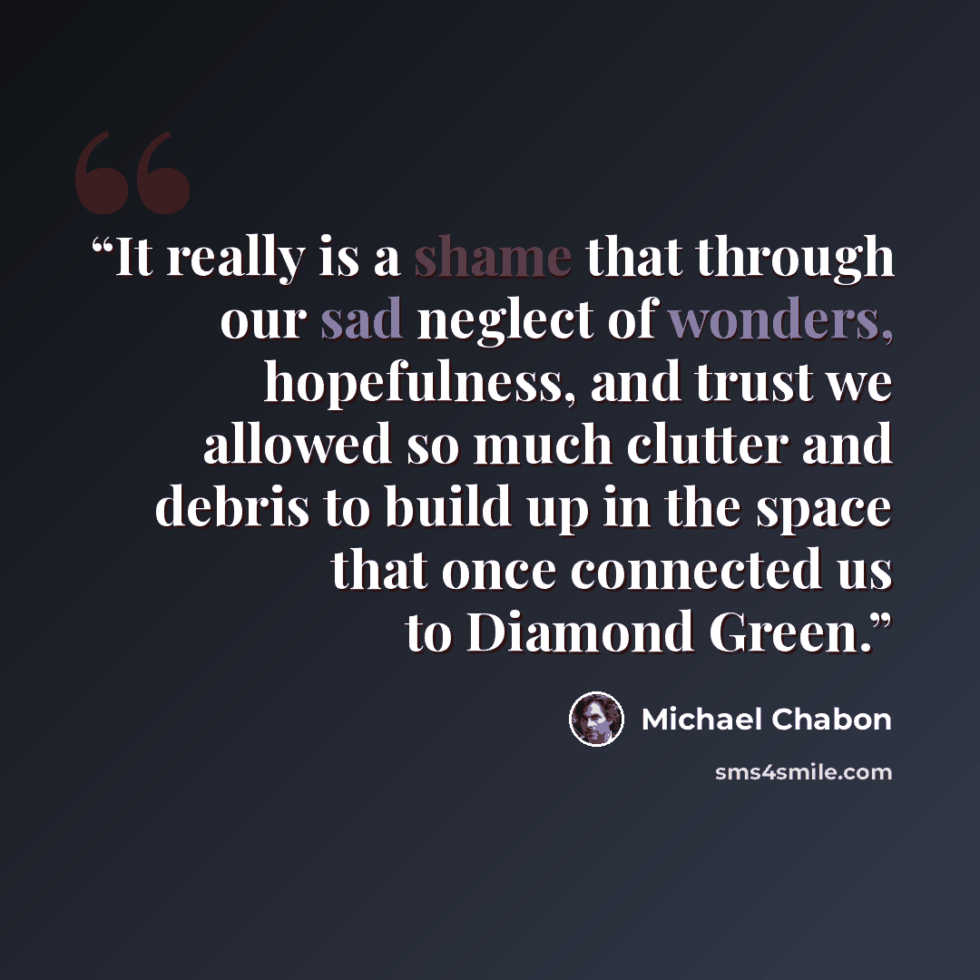 “It really is a shame that through our sad neglect of wonders, hopefulness, and trust we allowed so much clutter and debris to build up in the space that once connected us to Diamond Green.” quote by Michael Chabon