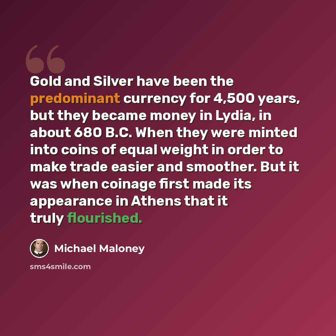 “Gold and Silver have been the predominant currency for 4,500 years, but they became money in Lydia, in about 680 B.C. When they were minted into coins of equal weight in order to make trade easier and smoother. But it was when coinage first made its appearance in Athens that it truly flourished.” quote by Michael Maloney
