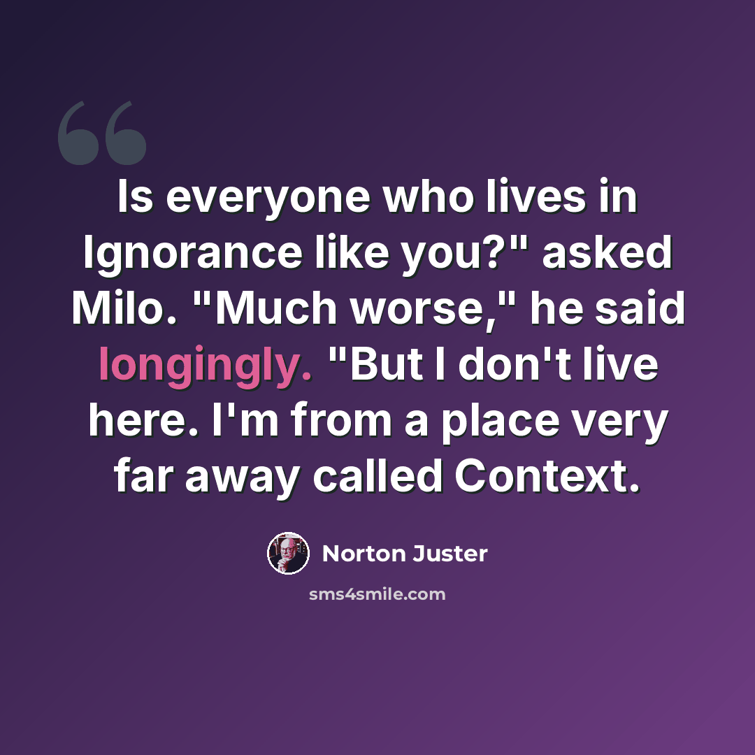 “Is everyone who lives in Ignorance like you?" asked Milo. "Much worse," he said longingly. "But I don't live here. I'm from a place very far away called Context.” quote by Norton Juster