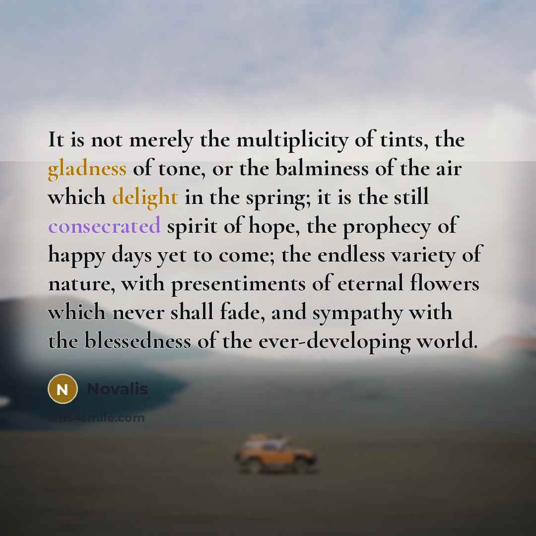 “It is not merely the multiplicity of tints, the gladness of tone, or the balminess of the air which delight in the spring; it is the still consecrated spirit of hope, the prophecy of happy days yet to come; the endless variety of nature, with presentiments of eternal flowers which never shall…” quote by Novalis