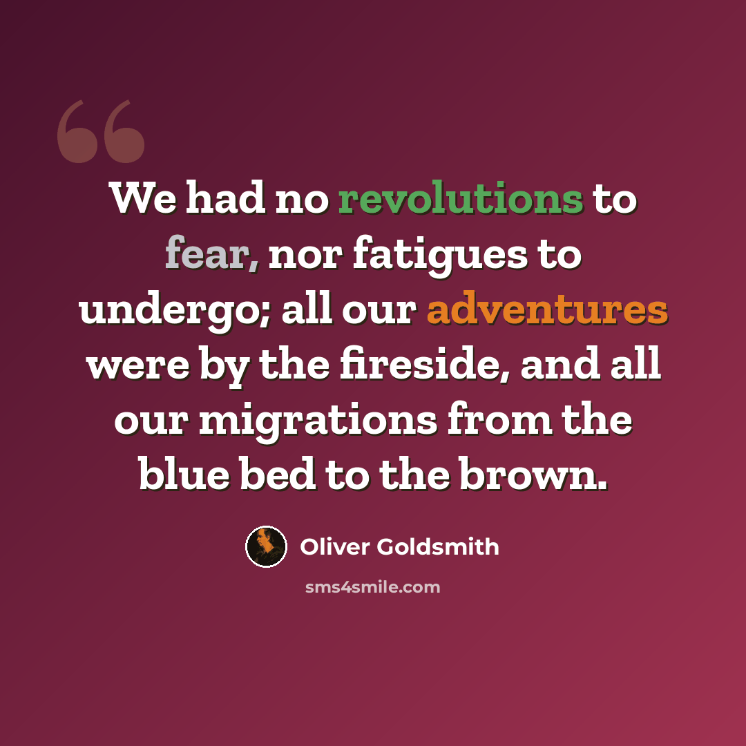 “We had no revolutions to fear, nor fatigues to undergo; all our adventures were by the fireside, and all our migrations from the blue bed to the brown.” quote by Oliver Goldsmith