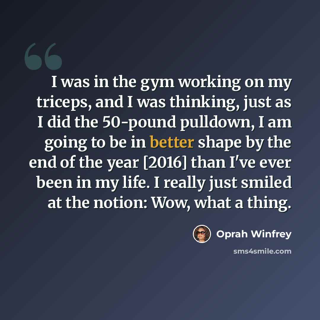 “I was in the gym working on my triceps, and I was thinking, just as I did the 50-pound pulldown, I am going to be in better shape by the end of the year [2016] than I've ever been in my life. I really just smiled at the notion: Wow, what a thing.” quote by Oprah Winfrey