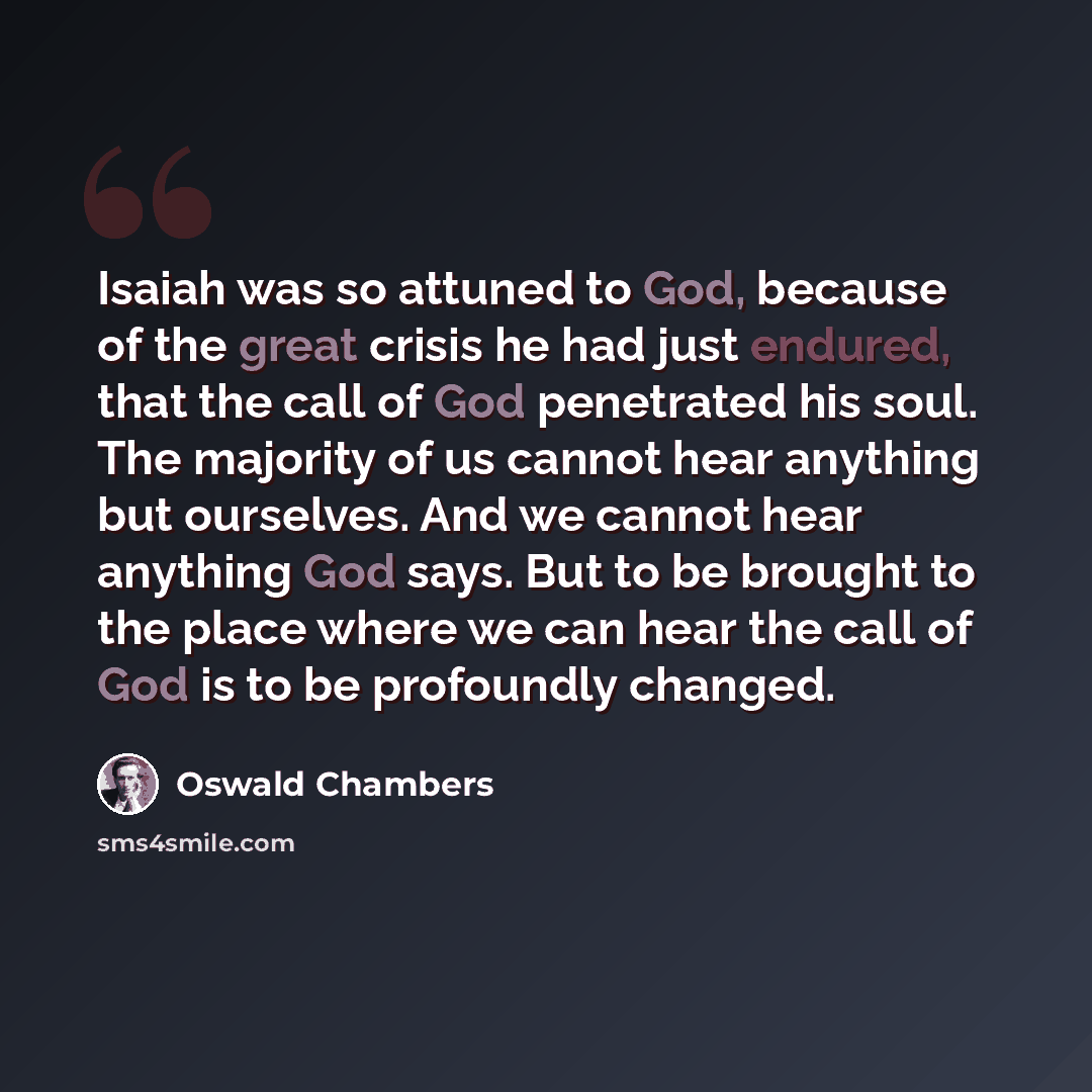 “Isaiah was so attuned to God, because of the great crisis he had just endured, that the call of God penetrated his soul. The majority of us cannot hear anything but ourselves. And we cannot hear anything God says. But to be brought to the place where we can hear the call of God is to be profoundly…” quote by Oswald Chambers