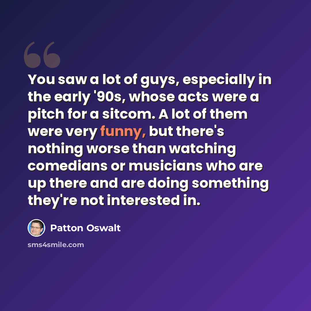 “You saw a lot of guys, especially in the early '90s, whose acts were a pitch for a sitcom. A lot of them were very funny, but there's nothing worse than watching comedians or musicians who are up there and are doing something they're not interested in.” quote by Patton Oswalt