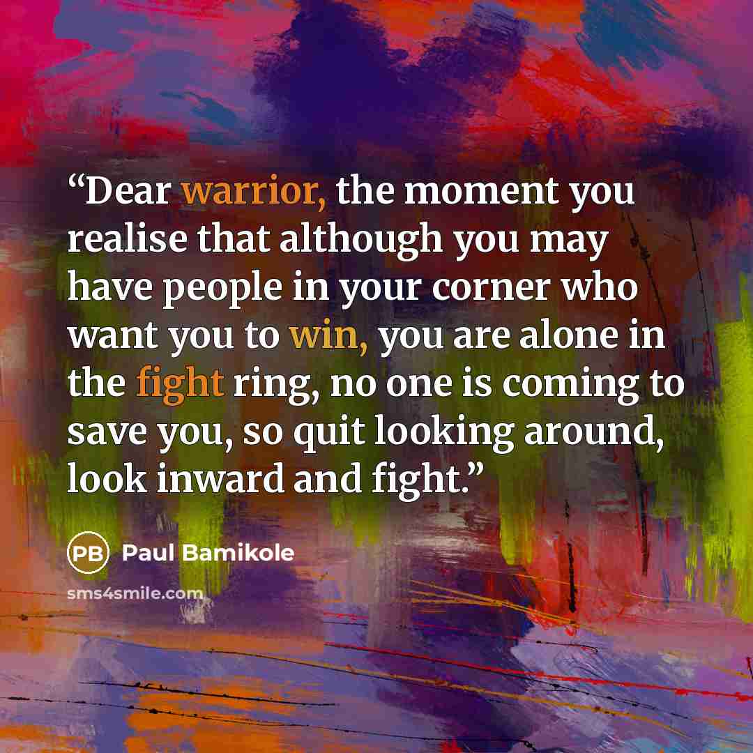 “Dear warrior, the moment you realise that although you may have people in your corner who want you to win, you are alone in the fight ring, no one is coming to save you, so quit looking around, look inward and fight.” quote by Paul Bamikole