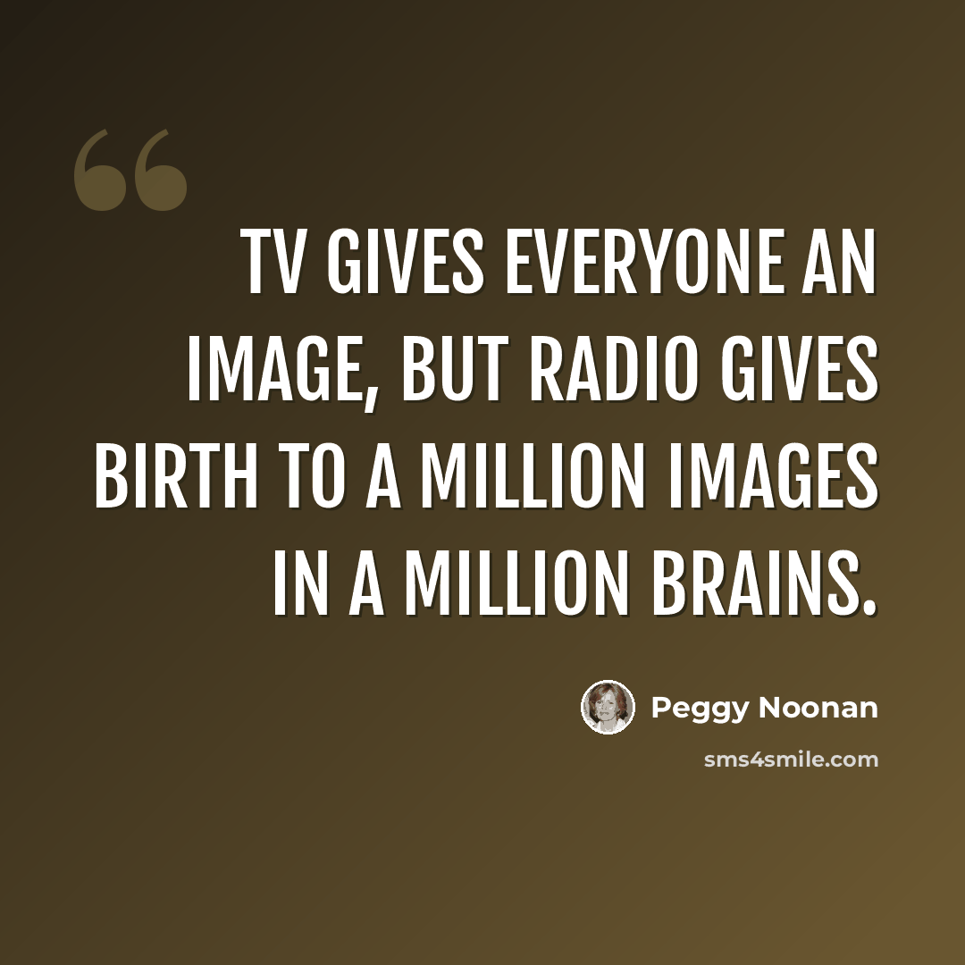 “TV gives everyone an image, but radio gives birth to a million images in a million brains.” quote by Peggy Noonan