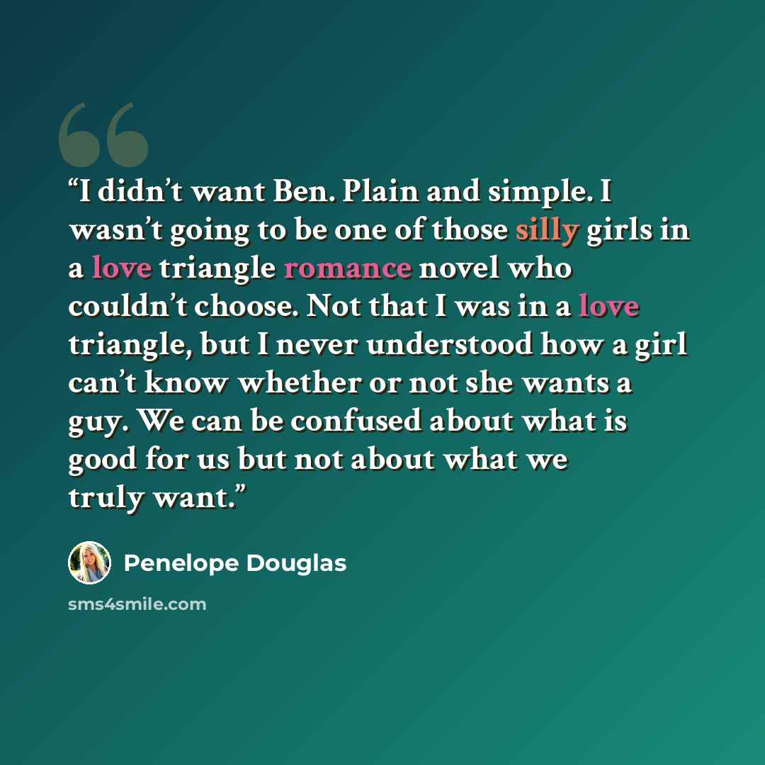 “I didn’t want Ben. Plain and simple. I wasn’t going to be one of those silly girls in a love triangle romance novel who couldn’t choose. Not that I was in a love triangle, but I never understood how a girl can’t know whether or not she wants a guy. We can be confused about what is good for us but…” quote by Penelope Douglas