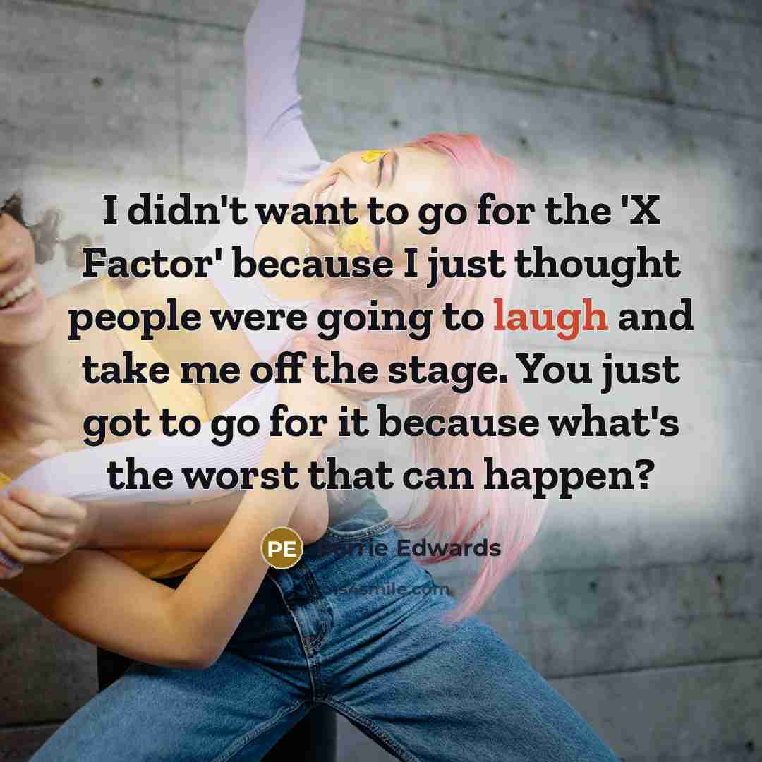 “I didn't want to go for the 'X Factor' because I just thought people were going to laugh and take me off the stage. You just got to go for it because what's the worst that can happen?” quote by Perrie Edwards