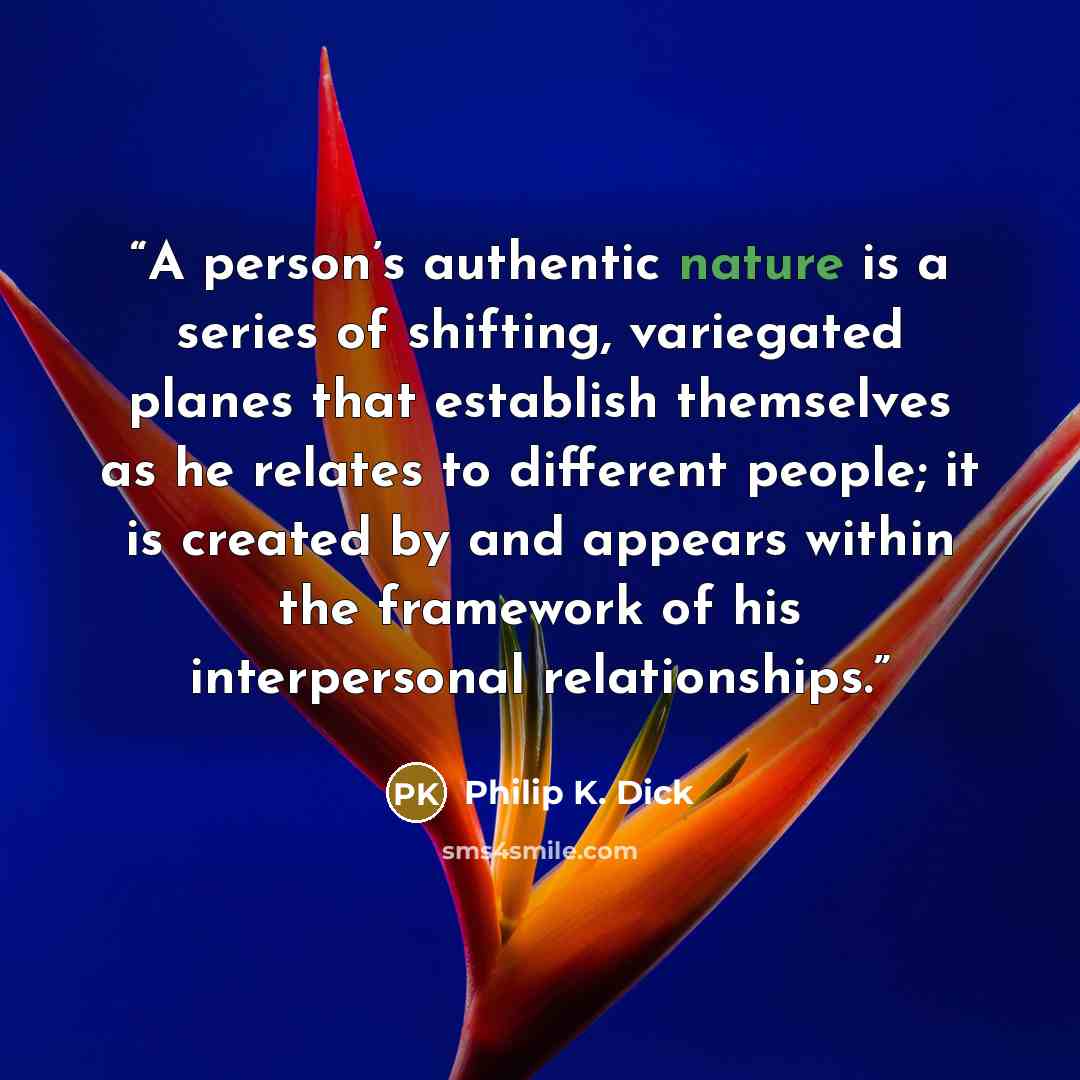 “A person’s authentic nature is a series of shifting, variegated planes that establish themselves as he relates to different people; it is created by and appears within the framework of his interpersonal relationships.” quote by Philip K. Dick