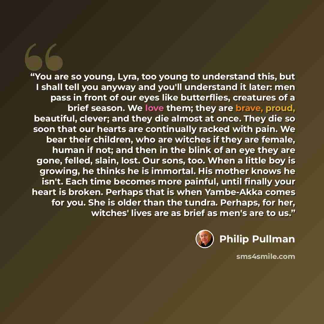 “You are so young, Lyra, too young to understand this, but I shall tell you anyway and you'll understand it later: men pass in front of our eyes like butterflies, creatures of a brief season. We love them; they are brave, proud, beautiful, clever; and they die almost at once. They die so soon that…” quote by Philip Pullman
