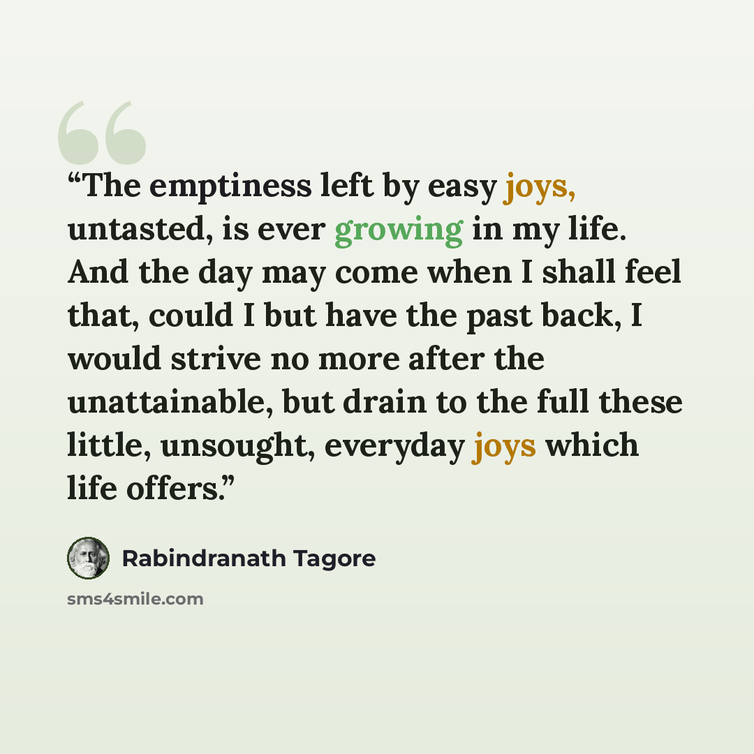 “The emptiness left by easy joys, untasted, is ever growing in my life. And the day may come when I shall feel that, could I but have the past back, I would strive no more after the unattainable, but drain to the full these little, unsought, everyday joys which life offers.” quote by Rabindranath Tagore