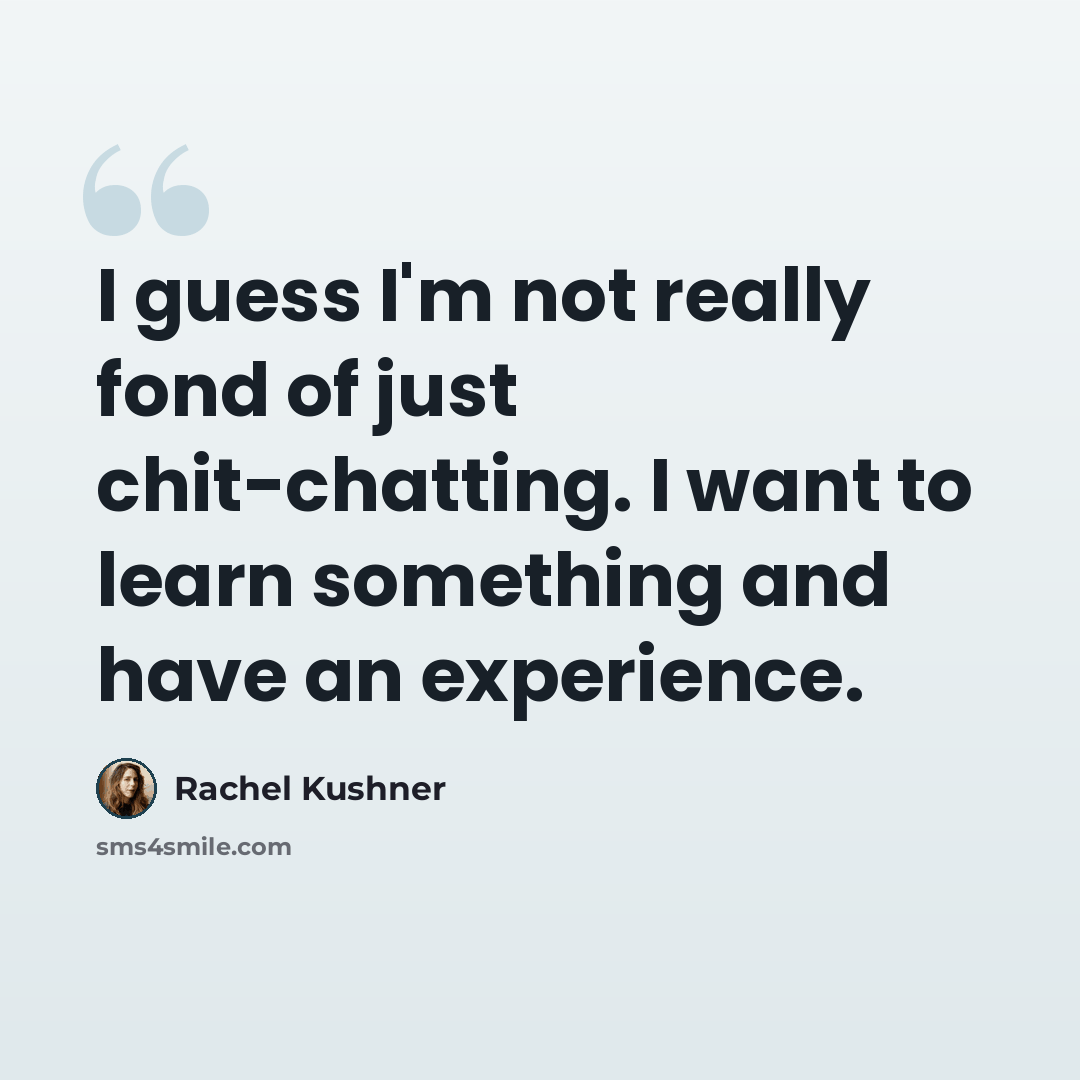 “I guess I'm not really fond of just chit-chatting. I want to learn something and have an experience.” quote by Rachel Kushner