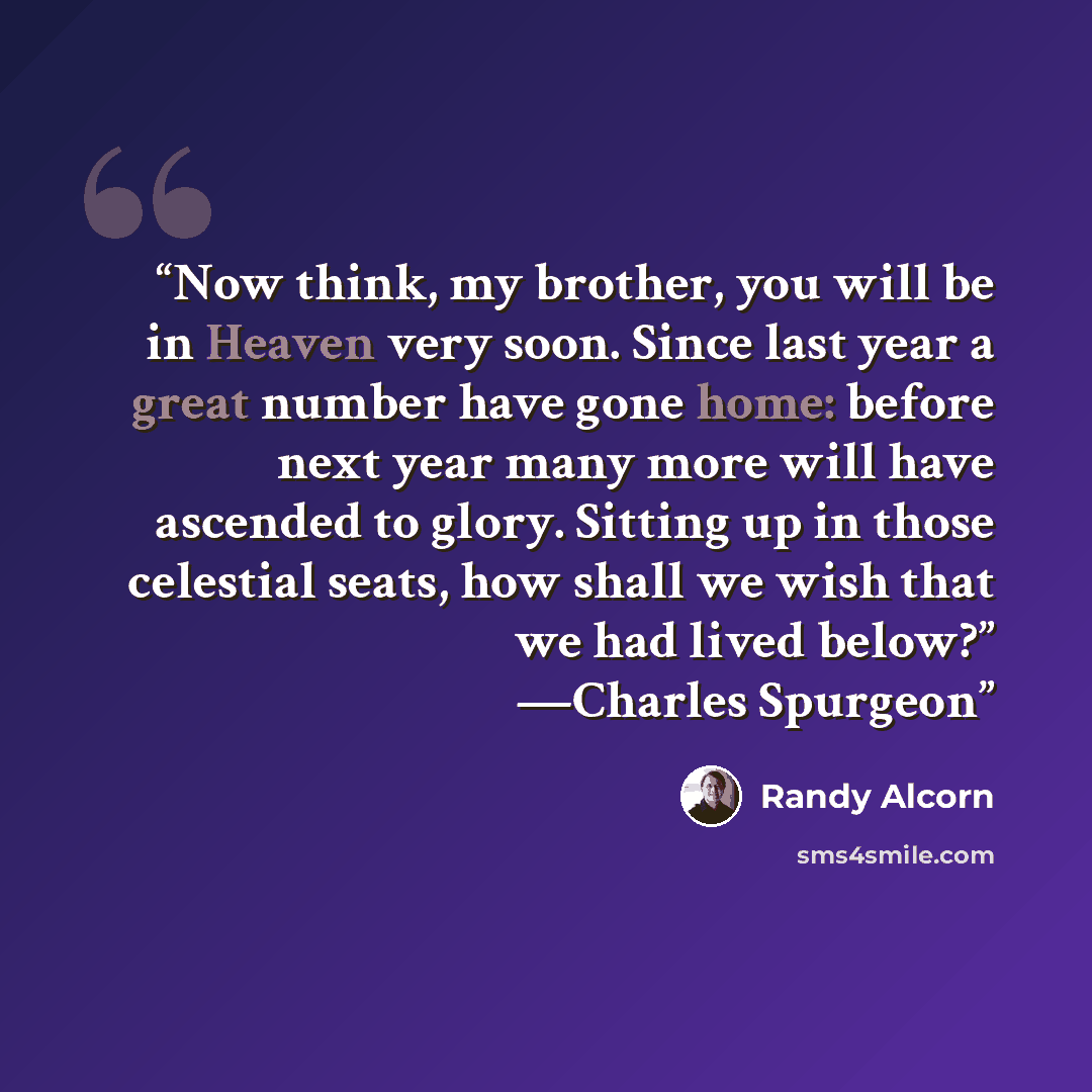 “Now think, my brother, you will be in Heaven very soon. Since last year a great number have gone home: before next year many more will have ascended to glory. Sitting up in those celestial seats, how shall we wish that we had lived below?” —Charles Spurgeon” quote by Randy Alcorn