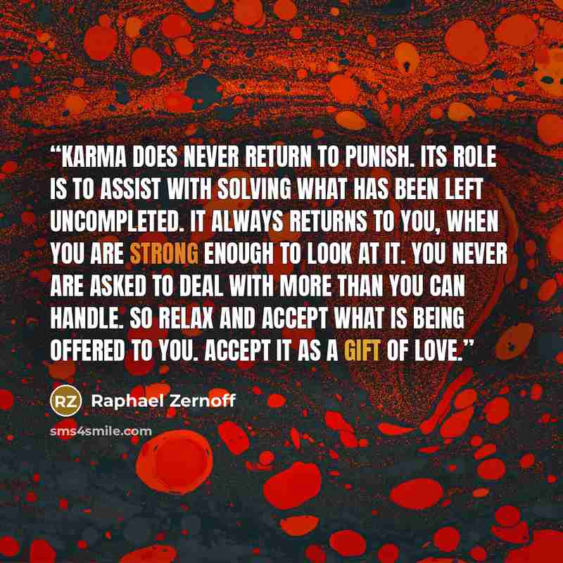 “Karma does never return to punish. Its role is to assist with solving what has been left uncompleted. It always returns to you, when you are strong enough to look at it. You never are asked to deal with more than you can handle. So relax and accept what is being offered to you. Accept it as a gift…” quote by Raphael Zernoff