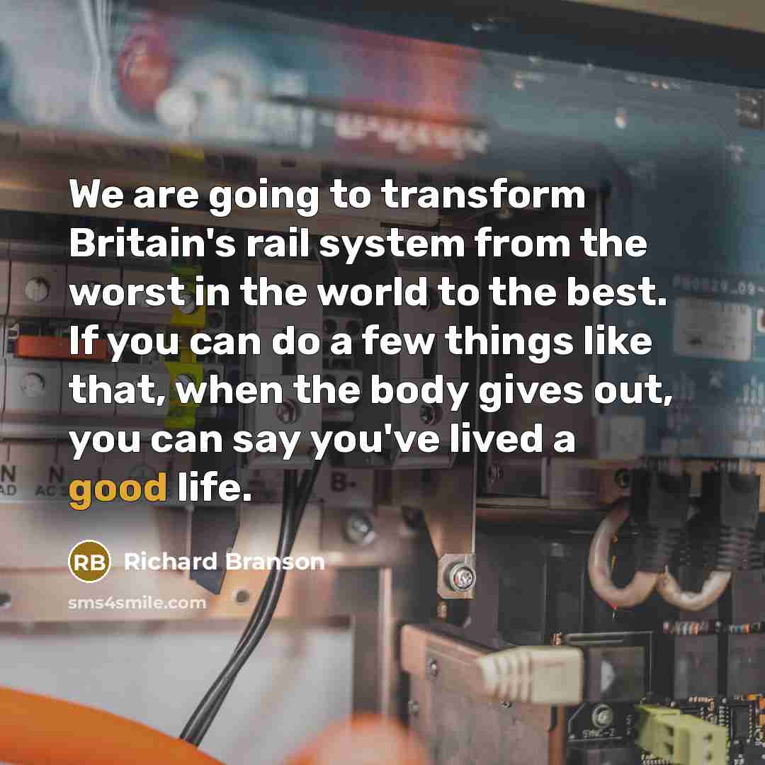 “We are going to transform Britain's rail system from the worst in the world to the best. If you can do a few things like that, when the body gives out, you can say you've lived a good life.” quote by Richard Branson