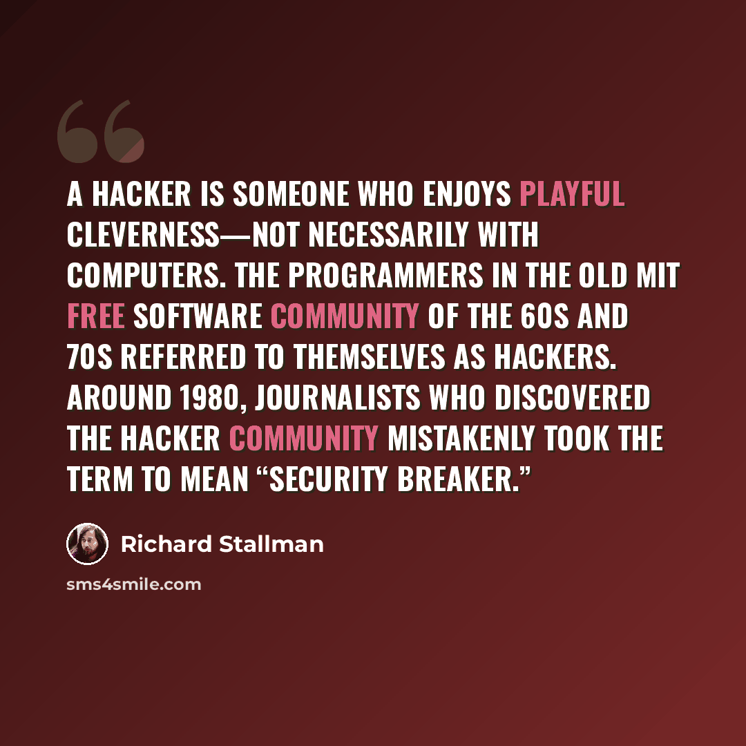 “A hacker is someone who enjoys playful cleverness—not necessarily with computers. The programmers in the old MIT free software community of the 60s and 70s referred to themselves as hackers. Around 1980, journalists who discovered the hacker community mistakenly took the term to mean “security…” quote by Richard Stallman