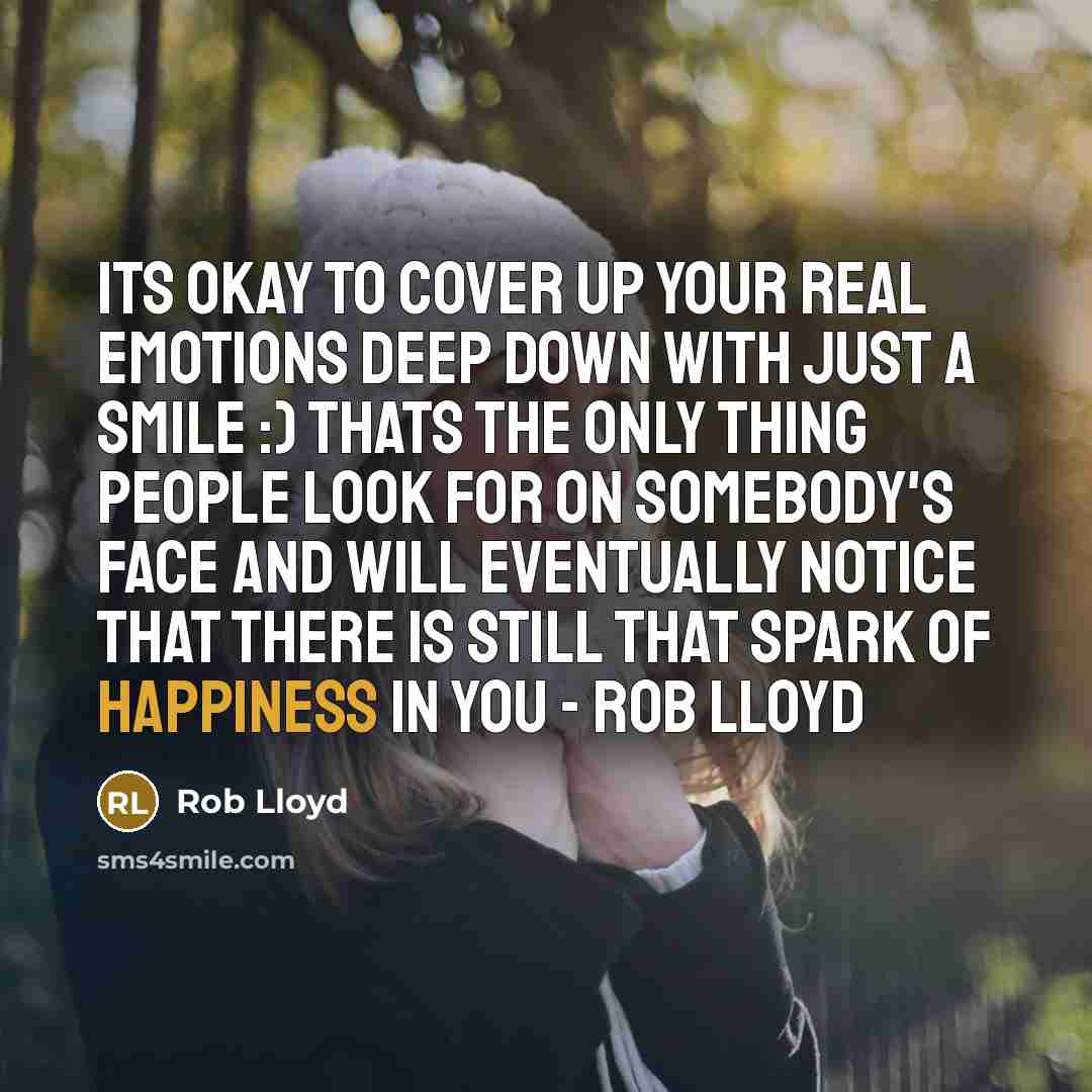 “Its okay to cover up your real emotions deep down with just a smile :) Thats the only thing people look for on somebody's face and will eventually notice that there is still that spark of happiness in you - ROB LLOYD” quote by Rob Lloyd