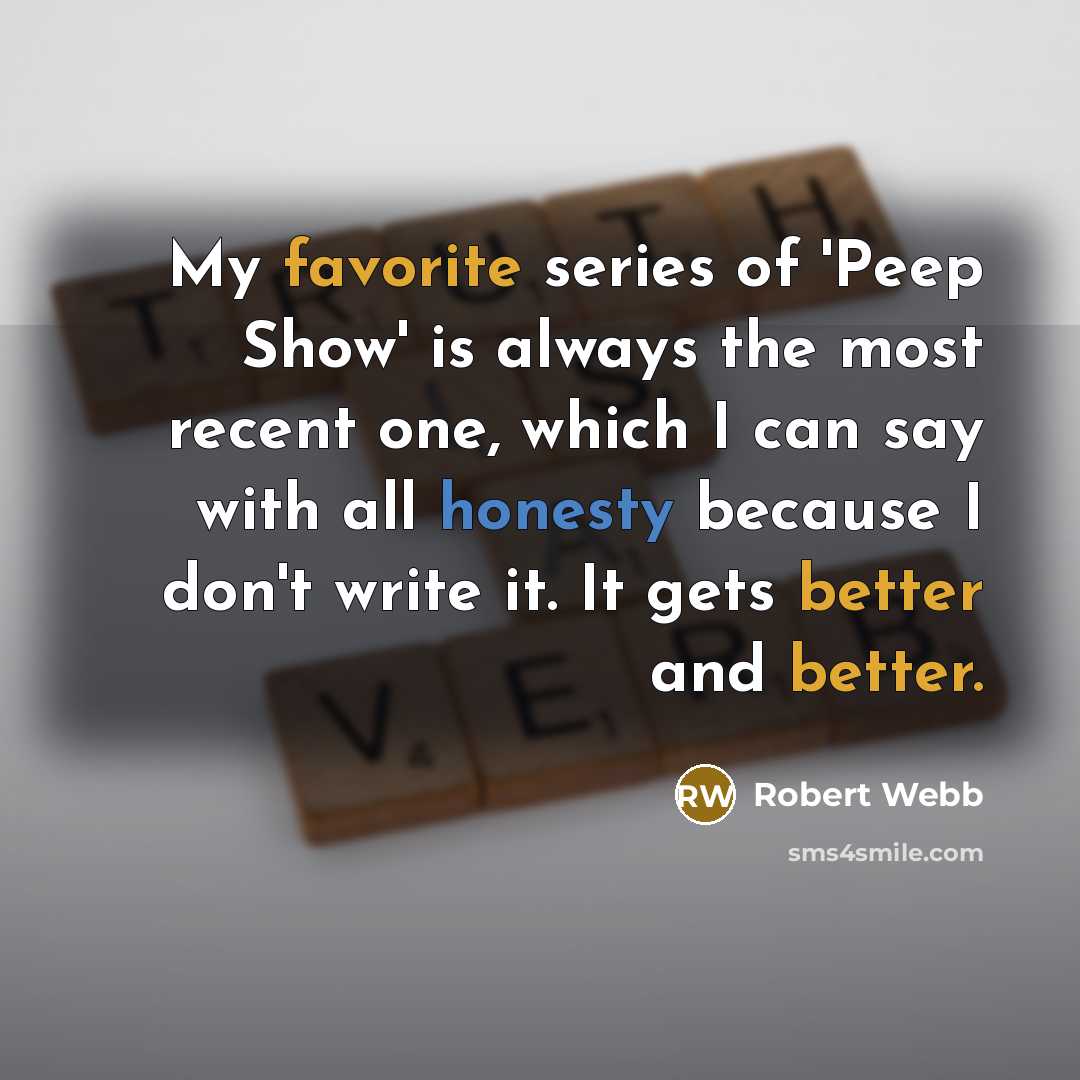 “My favorite series of 'Peep Show' is always the most recent one, which I can say with all honesty because I don't write it. It gets better and better.” quote by Robert Webb