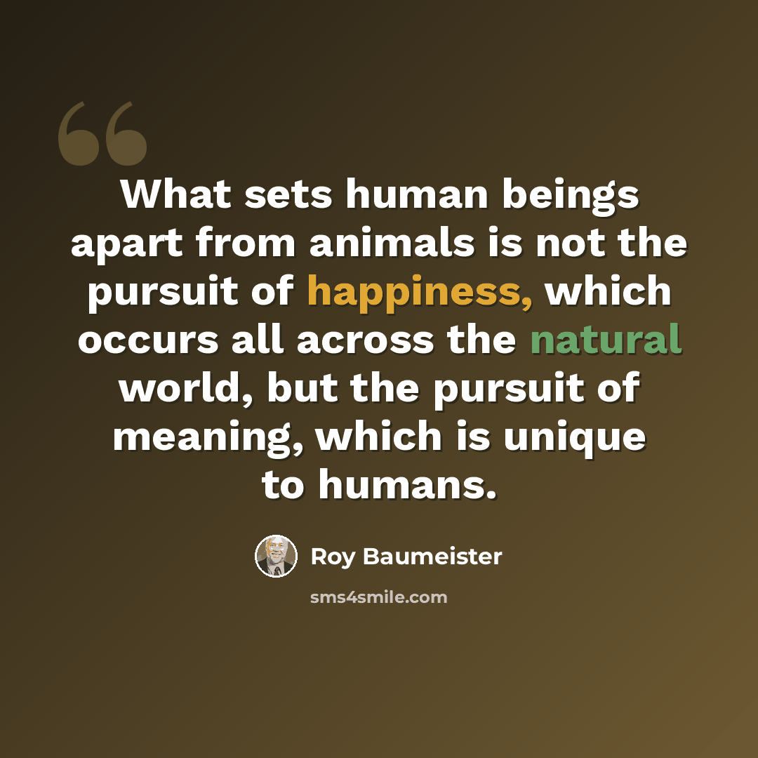 “What sets human beings apart from animals is not the pursuit of happiness, which occurs all across the natural world, but the pursuit of meaning, which is unique to humans.” quote by Roy Baumeister